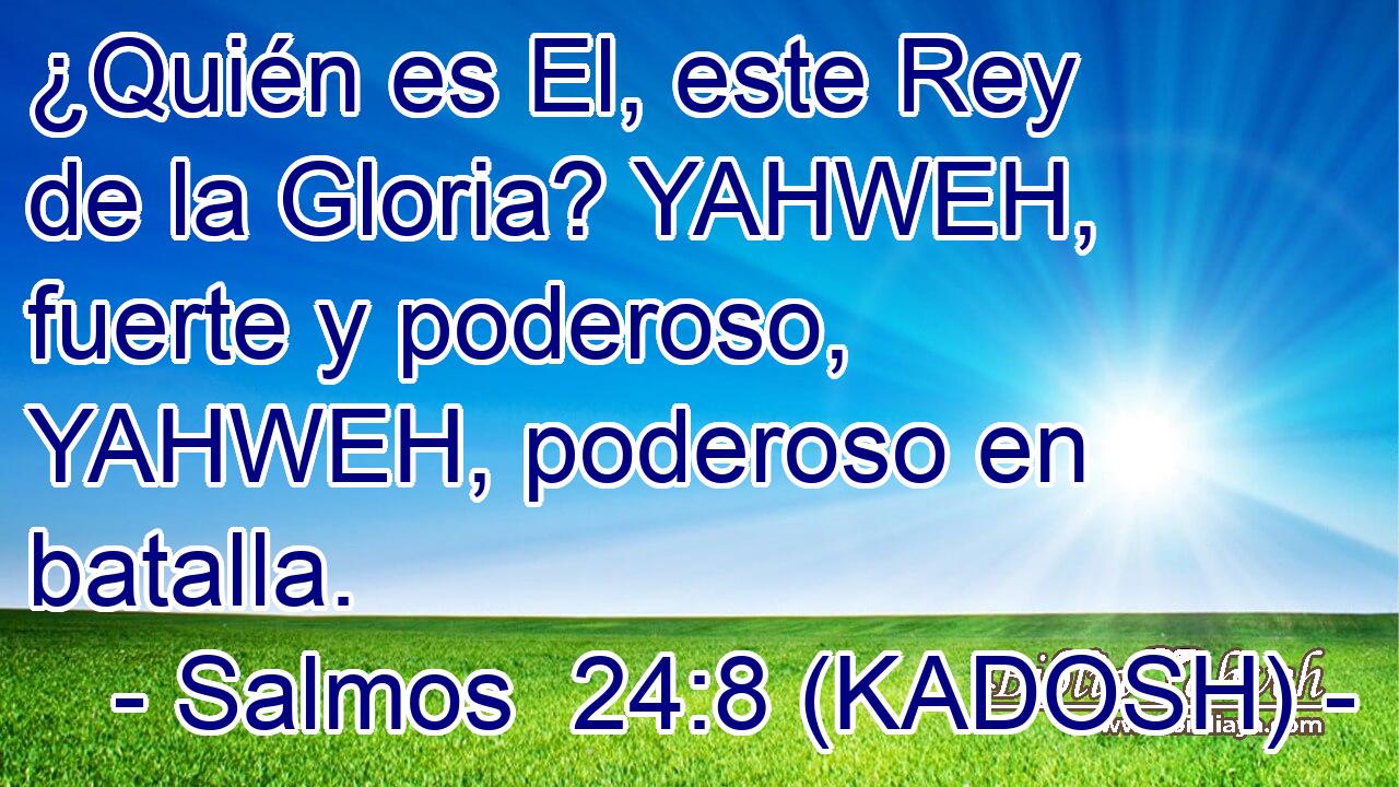  ¿Quién es El, este Rey de la Gloria? YAHWEH, fuerte y poderoso, YAHWEH, poderoso en batalla. 