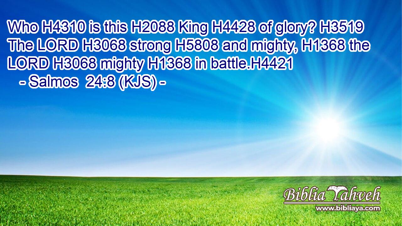 Who H4310 is this H2088 King H4428 of glory? H3519 The LORD H3068 strong H5808 and mighty, H1368 the LORD H3068 mighty H1368 in battle.H4421