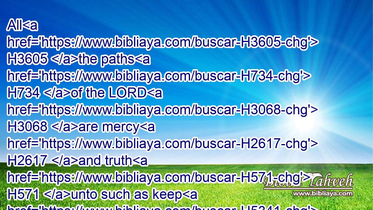All H3605 the paths H734 of the LORD H3068 are mercy H2617 and truth H571 unto such as keep H5341 his covenant H1285 and his testimonies.H5713