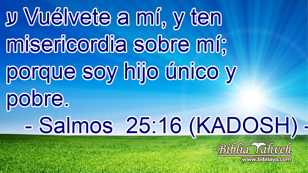  ע Vuélvete a mí, y ten misericordia sobre mí; porque soy hijo único y pobre. 