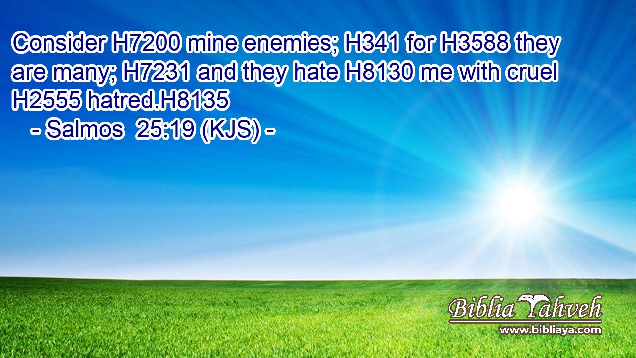 Consider H7200 mine enemies; H341 for H3588 they are many; H7231 and they hate H8130 me with cruel H2555 hatred.H8135