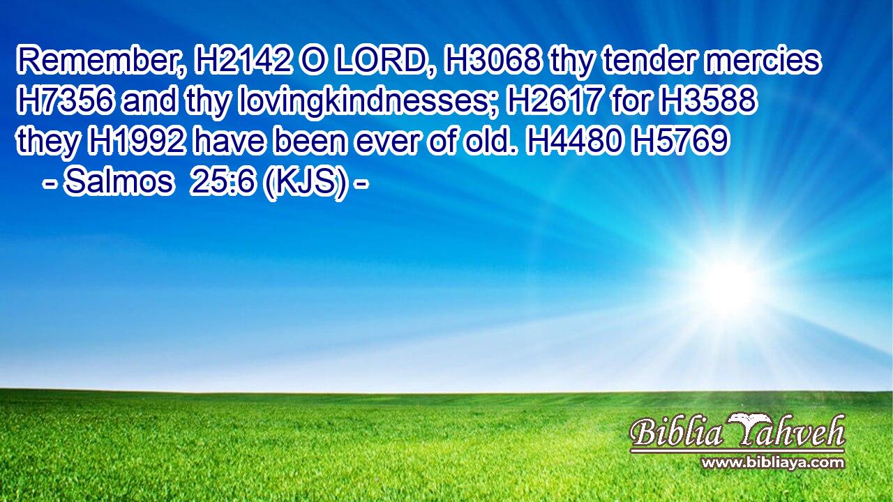 Remember, H2142 O LORD, H3068 thy tender mercies H7356 and thy lovingkindnesses; H2617 for H3588 they H1992 have been ever of old. H4480 H5769