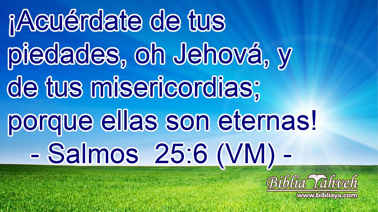  ¡Acuérdate de tus piedades, oh Jehová, y de tus misericordias; porque ellas son eternas! 