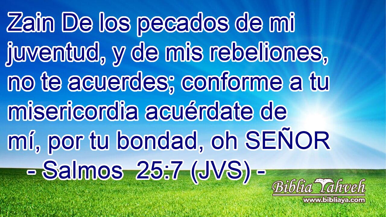 Zain De los pecados de mi juventud, y de mis rebeliones, no te acuerdes; conforme a tu misericordia acuérdate de mí, por tu bondad, oh SEÑOR