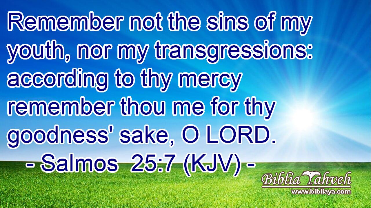 Remember not the sins of my youth, nor my transgressions: according to thy mercy remember thou me for thy goodness' sake, O LORD.