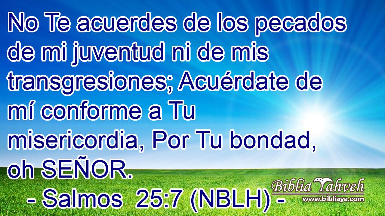  No Te acuerdes de los pecados de mi juventud ni de mis transgresiones; Acuérdate de mí conforme a Tu misericordia, Por Tu bondad, oh SEÑOR. 