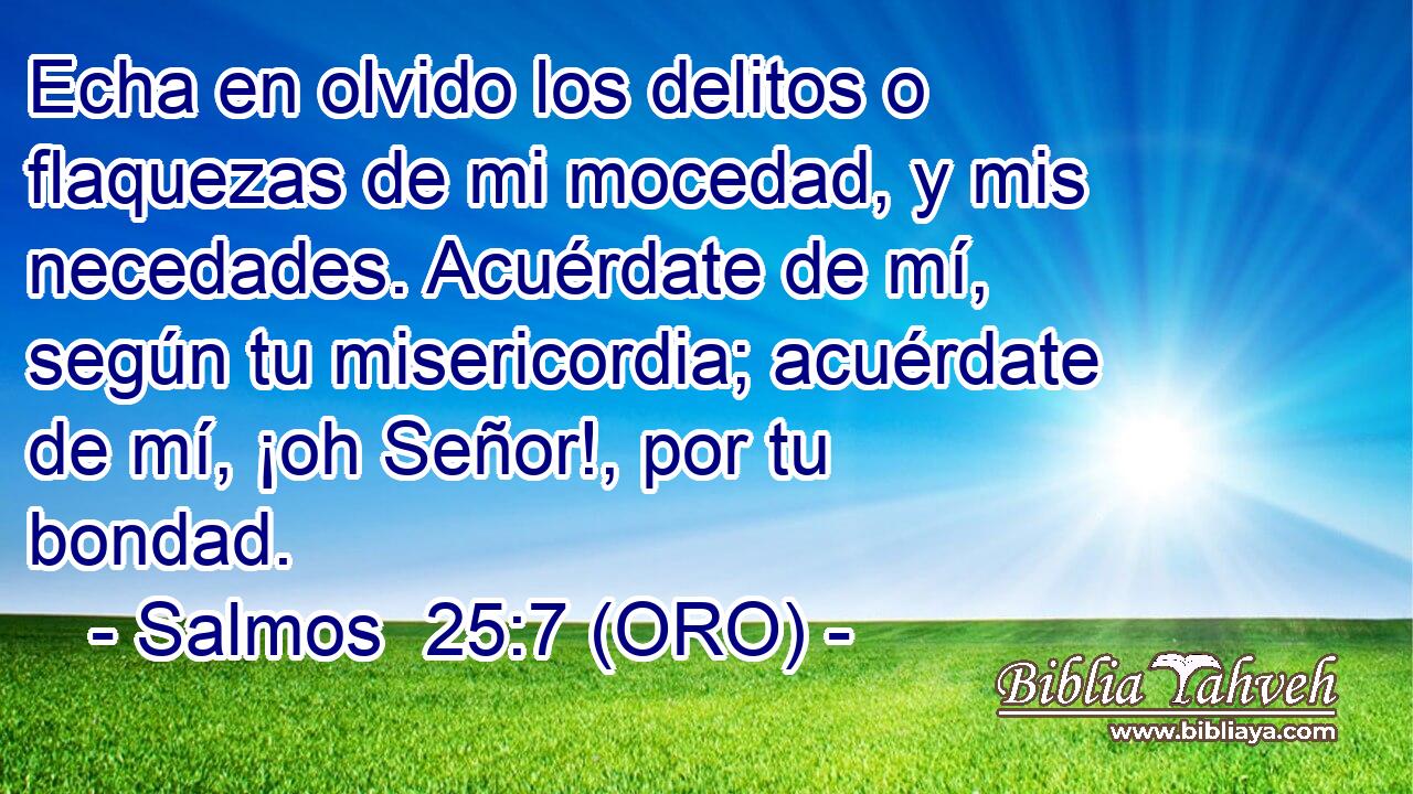  Echa en olvido los delitos o flaquezas de mi mocedad, y mis necedades. Acuérdate de mí, según tu misericordia; acuérdate de mí, ¡oh Señor!, por tu bondad. 