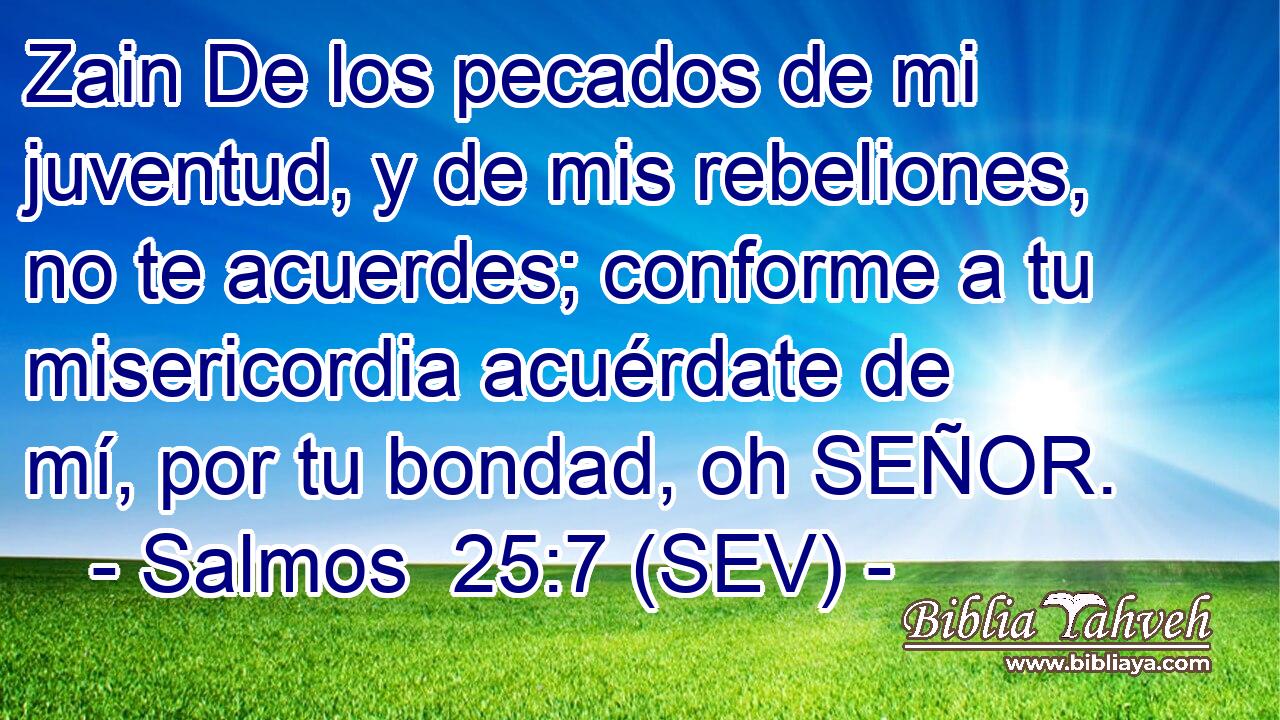 Zain De los pecados de mi juventud, y de mis rebeliones, no te acuerdes; conforme a tu misericordia acuérdate de mí, por tu bondad, oh SEÑOR.
