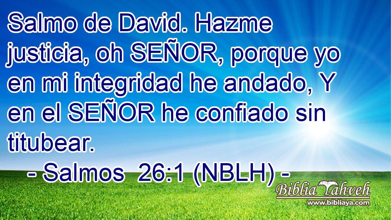  Salmo de David. Hazme justicia, oh SEÑOR, porque yo en mi integridad he andado, Y en el SEÑOR he confiado sin titubear. 