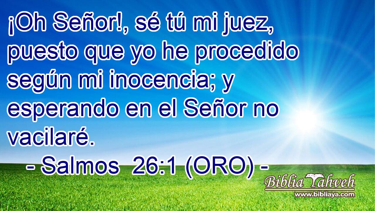  ¡Oh Señor!, sé tú mi juez, puesto que yo he procedido según mi inocencia; y esperando en el Señor no vacilaré. 