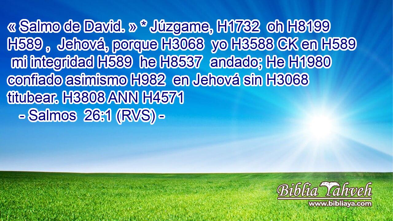 « Salmo de David. » * Júzgame, H1732  oh H8199 H589 ,  Jehová, porque H3068  yo H3588 CK en H589  mi integridad H589  he H8537  andado; He H1980  confiado asimismo H982  en Jehová sin H3068  titubear. H3808 ANN H4571 