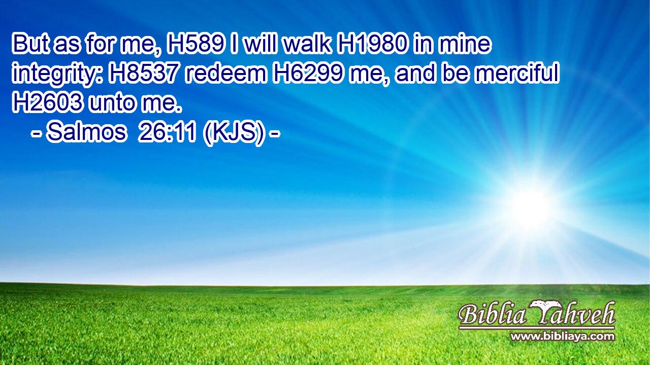 But as for me, H589 I will walk H1980 in mine integrity: H8537 redeem H6299 me, and be merciful H2603 unto me.