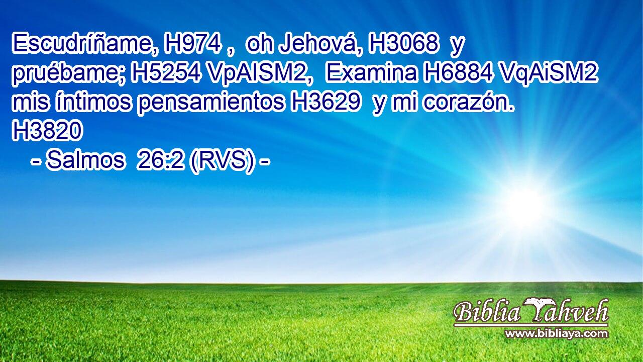 Escudríñame, H974 ,  oh Jehová, H3068  y pruébame; H5254 VpAISM2,  Examina H6884 VqAiSM2 mis íntimos pensamientos H3629  y mi corazón. H3820  