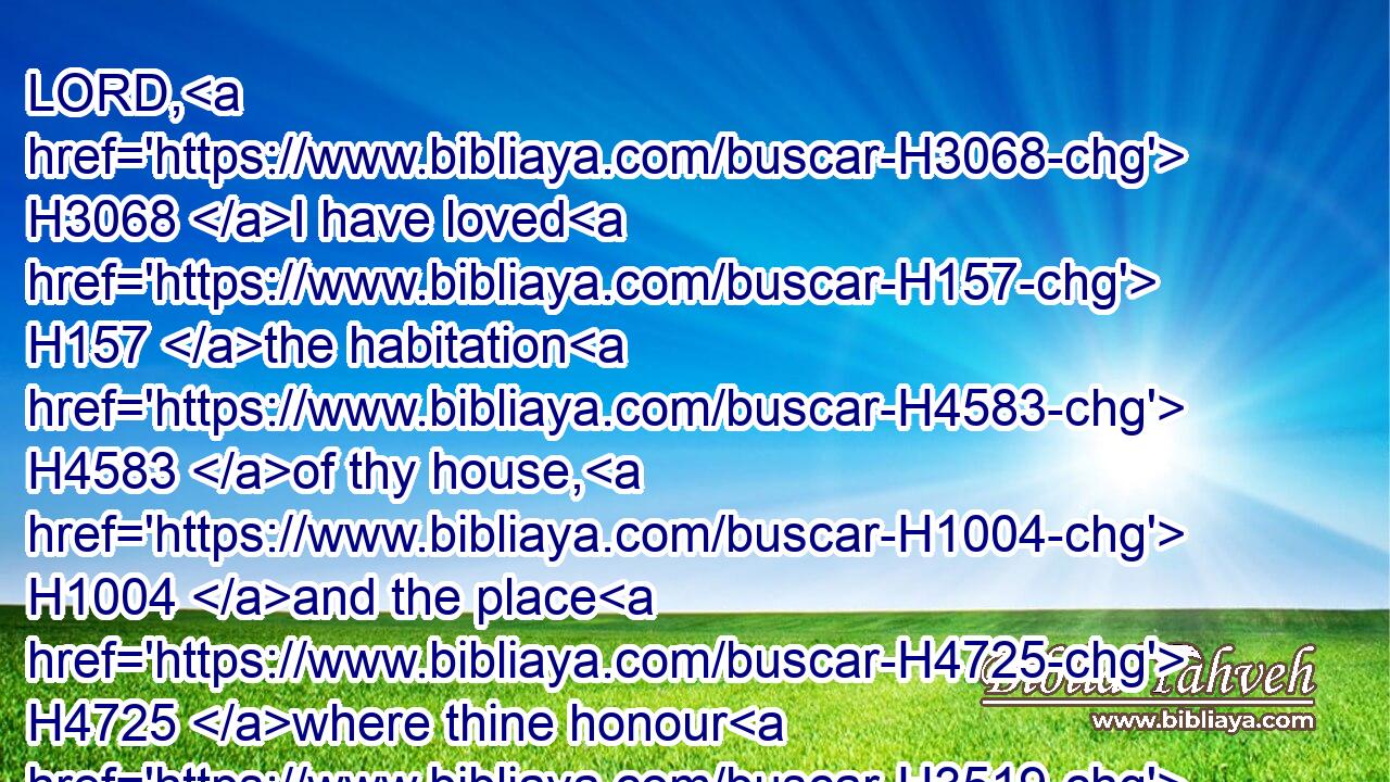 LORD, H3068 I have loved H157 the habitation H4583 of thy house, H1004 and the place H4725 where thine honour H3519 dwelleth.H4908