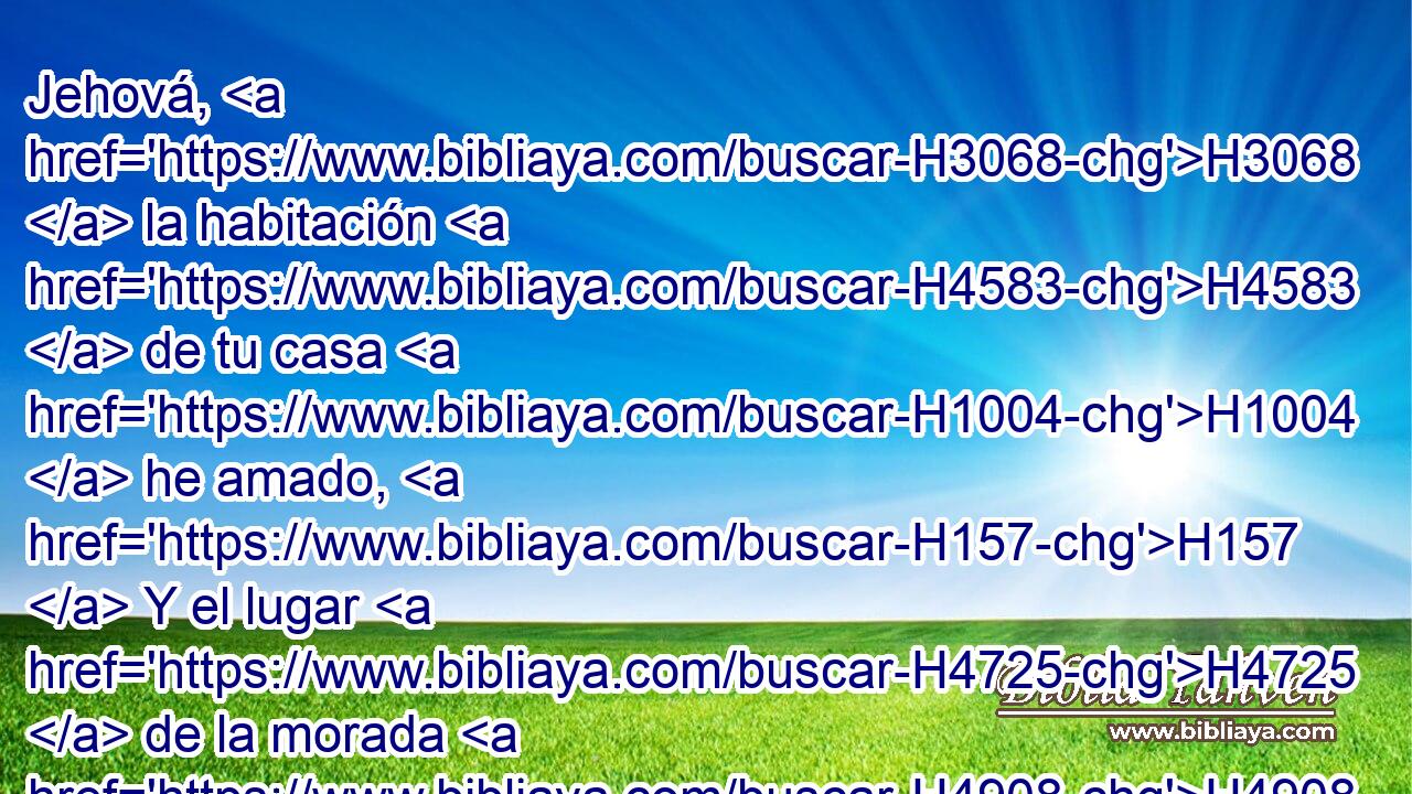 Jehová, H3068  la habitación H4583  de tu casa H1004  he amado, H157  Y el lugar H4725  de la morada H4908  de tu gloria. H3519  
