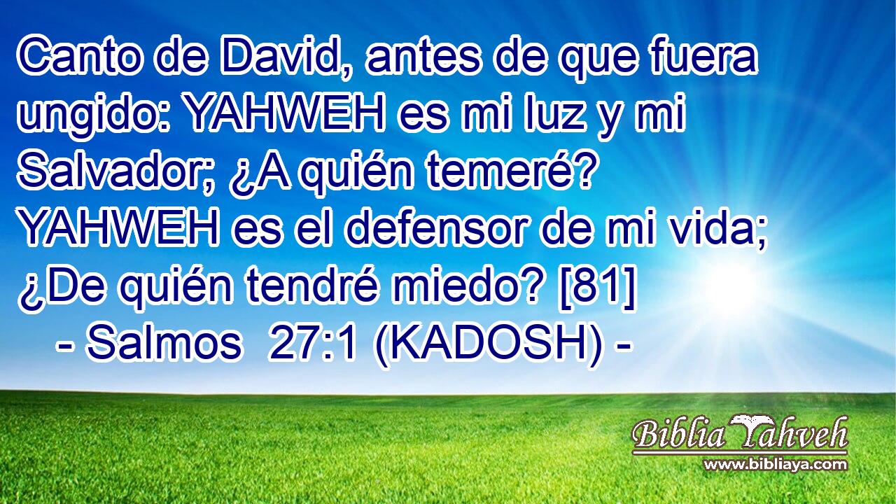  Canto de David, antes de que fuera ungido: YAHWEH es mi luz y mi Salvador; ¿A quién temeré? YAHWEH es el defensor de mi vida; ¿De quién tendré miedo? [81] 