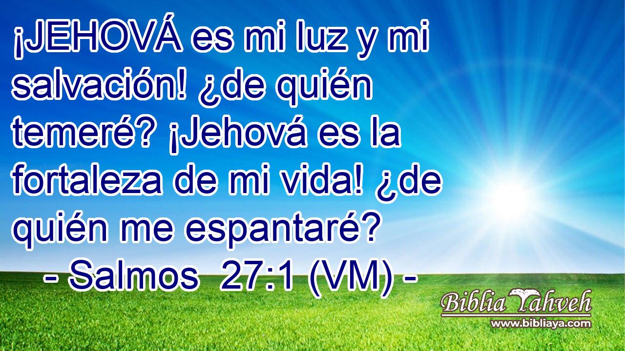  ¡JEHOVÁ es mi luz y mi salvación! ¿de quién temeré? ¡Jehová es la fortaleza de mi vida! ¿de quién me espantaré? 