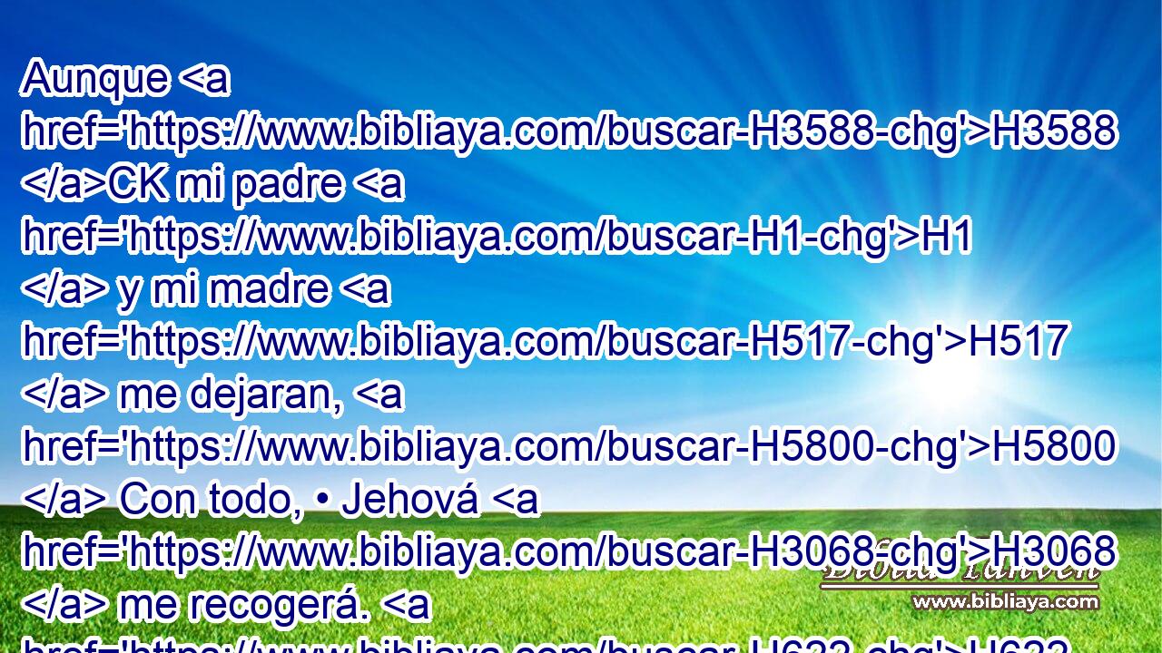 Aunque H3588 CK mi padre H1  y mi madre H517  me dejaran, H5800  Con todo, • Jehová H3068  me recogerá. H622  