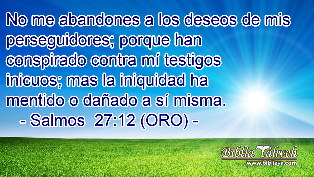  No me abandones a los deseos de mis perseguidores; porque han conspirado contra mí testigos inicuos; mas la iniquidad ha mentido o dañado a sí misma. 