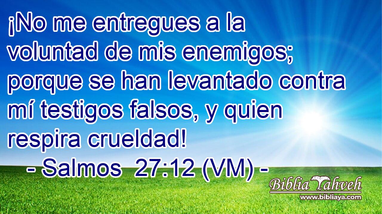  ¡No me entregues a la voluntad de mis enemigos; porque se han levantado contra mí testigos falsos, y quien respira crueldad! 