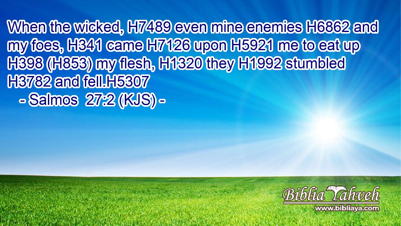 When the wicked, H7489 even mine enemies H6862 and my foes, H341 came H7126 upon H5921 me to eat up H398 (H853) my flesh, H1320 they H1992 stumbled H3782 and fell.H5307