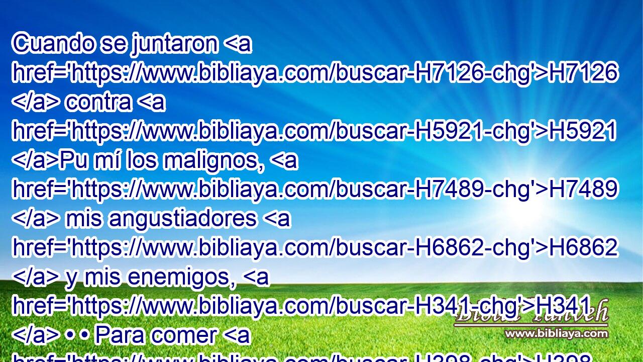 Cuando se juntaron H7126  contra H5921 Pu mí los malignos, H7489  mis angustiadores H6862  y mis enemigos, H341  • • Para comer H398  • mis carnes, H1320  ellos H1992  tropezaron H3782  y cayeron. H5307  