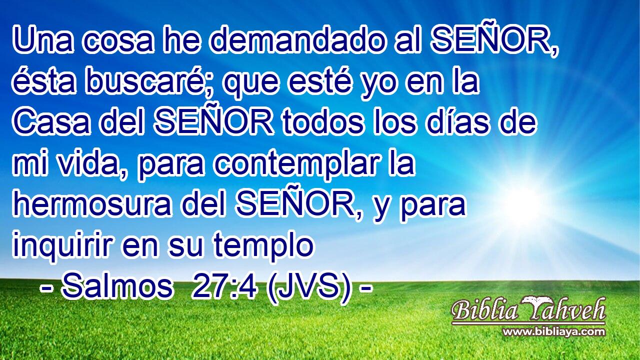 Una cosa he demandado al SEÑOR, ésta buscaré; que esté yo en la Casa del SEÑOR todos los días de mi vida, para contemplar la hermosura del SEÑOR, y para inquirir en su templo