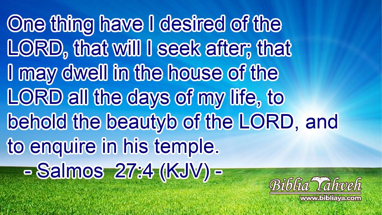 One thing have I desired of the LORD, that will I seek after; that I may dwell in the house of the LORD all the days of my life, to behold the beautyb of the LORD, and to enquire in his temple.
