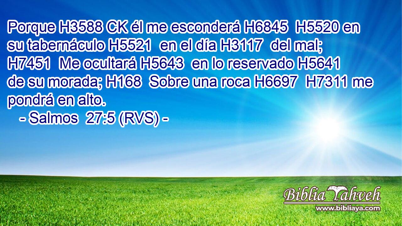 Porque H3588 CK él me esconderá H6845  H5520 en su tabernáculo H5521  en el día H3117  del mal; H7451  Me ocultará H5643  en lo reservado H5641  de su morada; H168  Sobre una roca H6697  H7311 me pondrá en alto. 