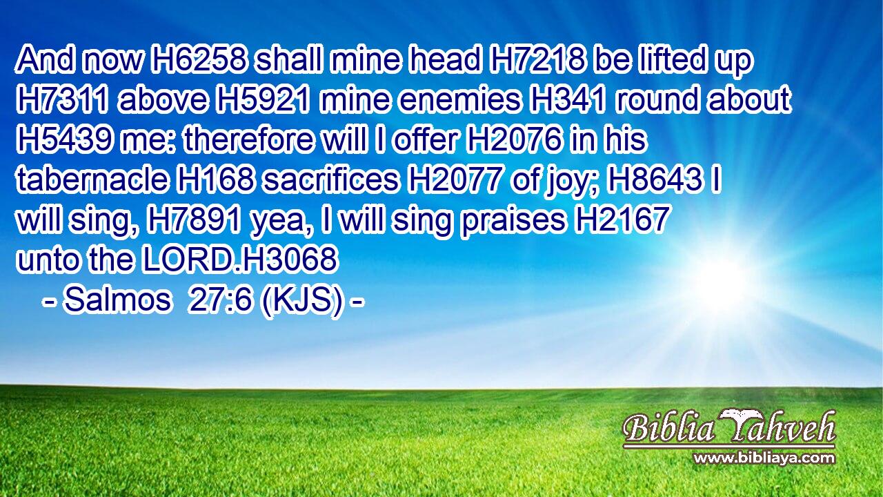 And now H6258 shall mine head H7218 be lifted up H7311 above H5921 mine enemies H341 round about H5439 me: therefore will I offer H2076 in his tabernacle H168 sacrifices H2077 of joy; H8643 I will sing, H7891 yea, I will sing praises H2167 unto the LORD.H3068