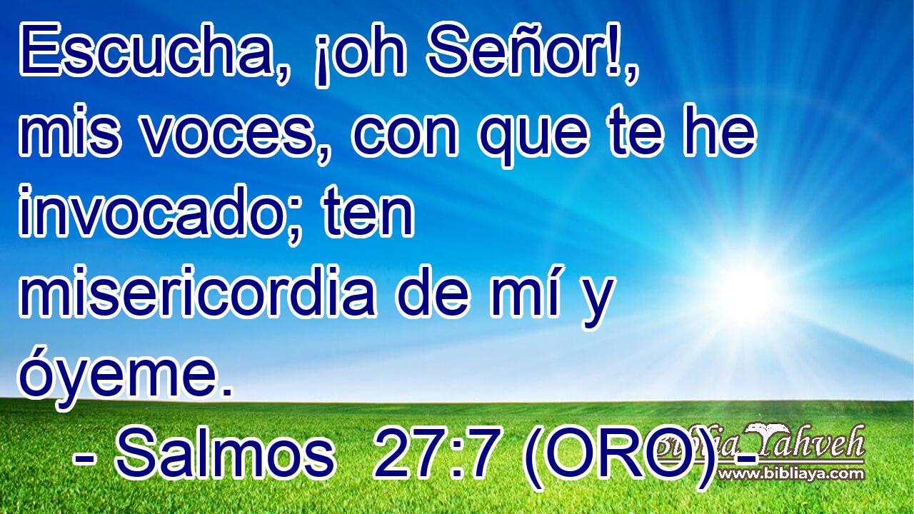  Escucha, ¡oh Señor!, mis voces, con que te he invocado; ten misericordia de mí y óyeme. 