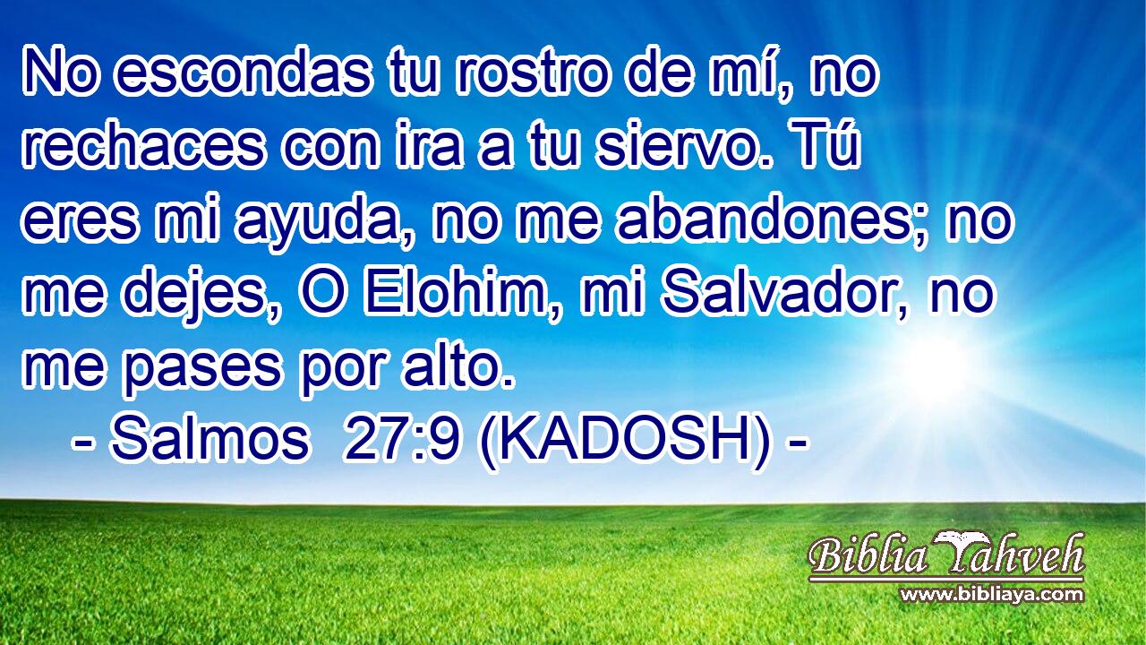  No escondas tu rostro de mí, no rechaces con ira a tu siervo. Tú eres mi ayuda, no me abandones; no me dejes, O Elohim, mi Salvador, no me pases por alto. 
