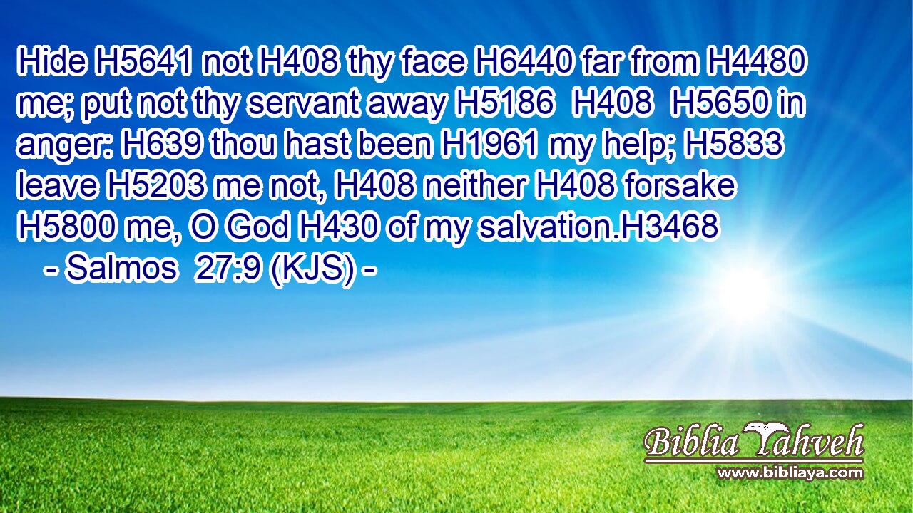 Hide H5641 not H408 thy face H6440 far from H4480 me; put not thy servant away H5186  H408  H5650 in anger: H639 thou hast been H1961 my help; H5833 leave H5203 me not, H408 neither H408 forsake H5800 me, O God H430 of my salvation.H3468