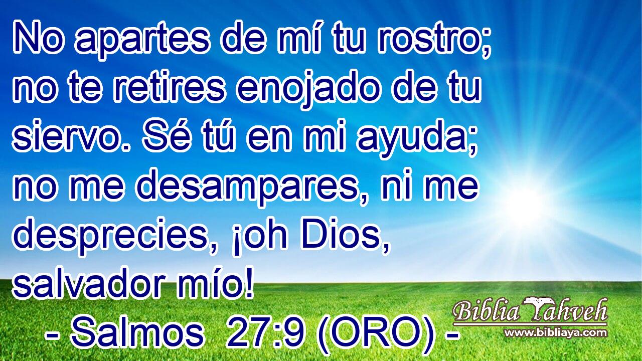  No apartes de mí tu rostro; no te retires enojado de tu siervo. Sé tú en mi ayuda; no me desampares, ni me desprecies, ¡oh Dios, salvador mío! 