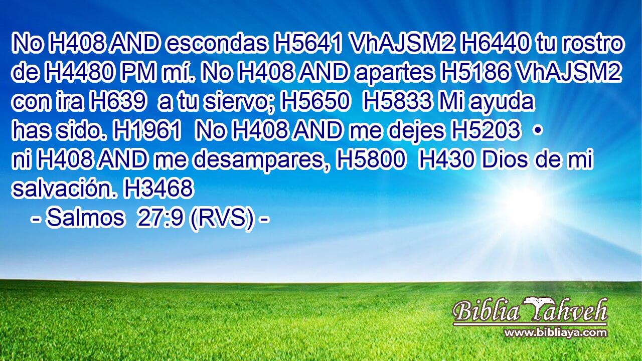 No H408 AND escondas H5641 VhAJSM2 H6440 tu rostro de H4480 PM mí. No H408 AND apartes H5186 VhAJSM2 con ira H639  a tu siervo; H5650  H5833 Mi ayuda has sido. H1961  No H408 AND me dejes H5203  • ni H408 AND me desampares, H5800  H430 Dios de mi salvación. H3468  