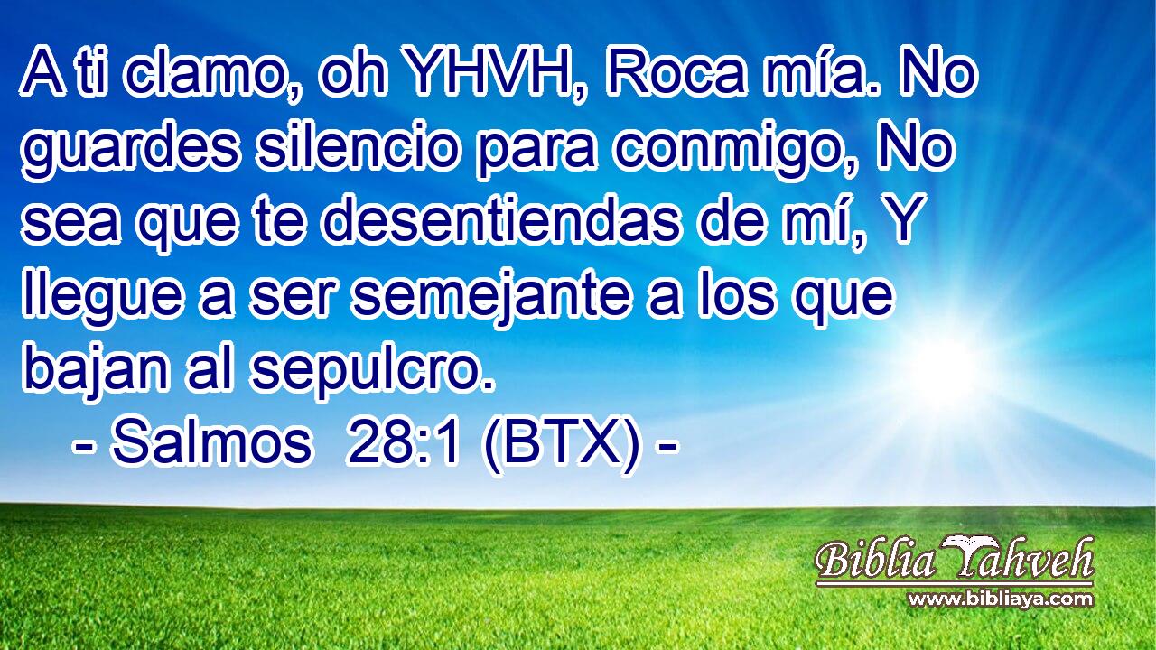 A ti clamo, oh YHVH, Roca mía. No guardes silencio para conmigo, No sea que te desentiendas de mí, Y llegue a ser semejante a los que bajan al sepulcro.
