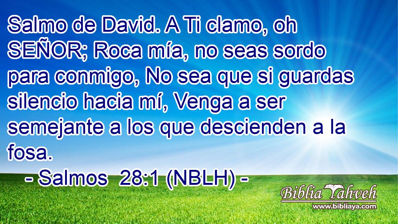  Salmo de David. A Ti clamo, oh SEÑOR; Roca mía, no seas sordo para conmigo, No sea que si guardas silencio hacia mí, Venga a ser semejante a los que descienden a la fosa. 
