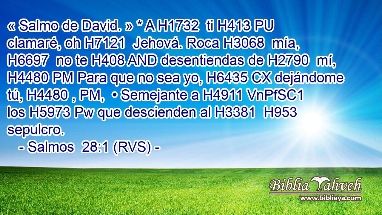 « Salmo de David. » * A H1732  ti H413 PU clamaré, oh H7121  Jehová. Roca H3068  mía, H6697  no te H408 AND desentiendas de H2790  mí, H4480 PM Para que no sea yo, H6435 CX dejándome tú, H4480 , PM,  • Semejante a H4911 VnPfSC1 los H5973 Pw que descienden al H3381  H953 sepulcro. 