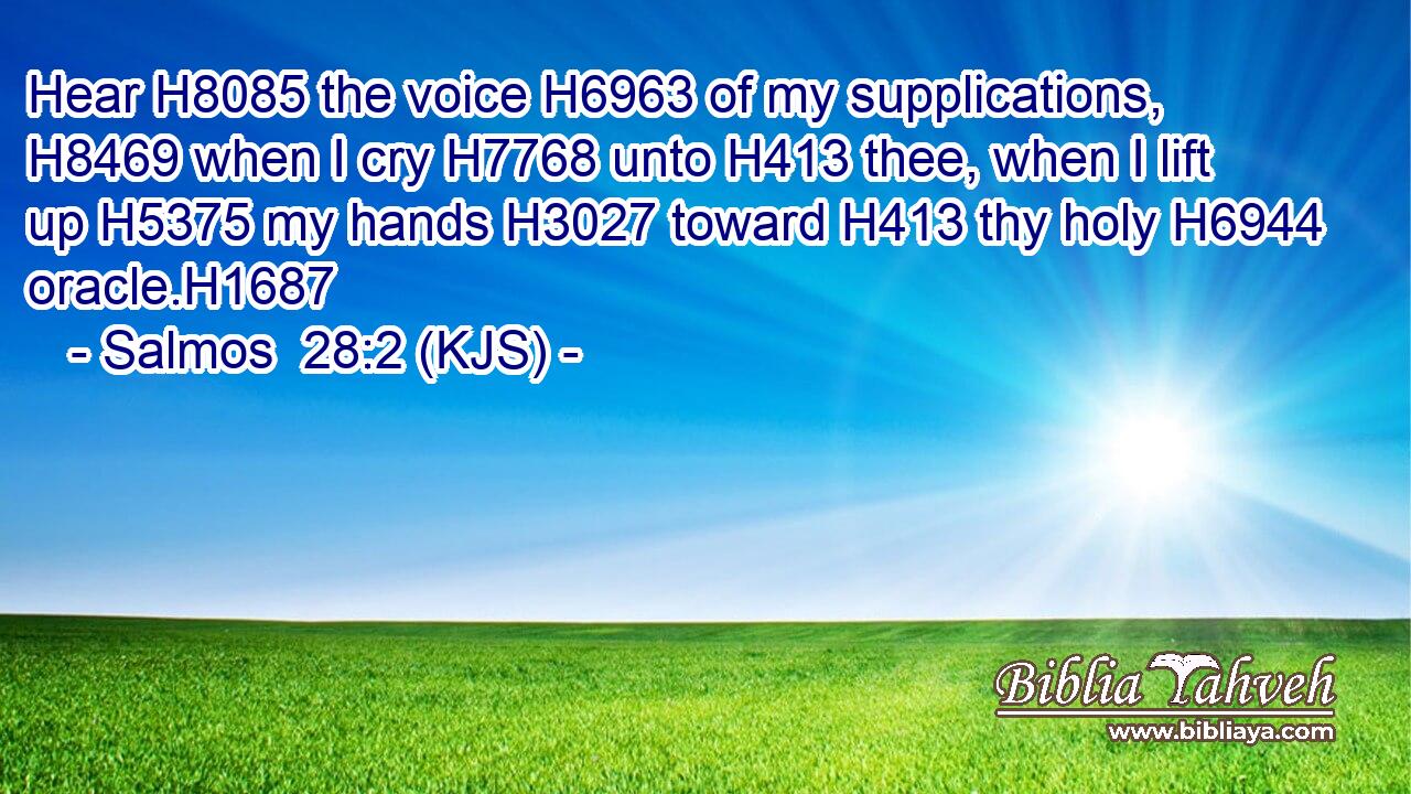 Hear H8085 the voice H6963 of my supplications, H8469 when I cry H7768 unto H413 thee, when I lift up H5375 my hands H3027 toward H413 thy holy H6944 oracle.H1687