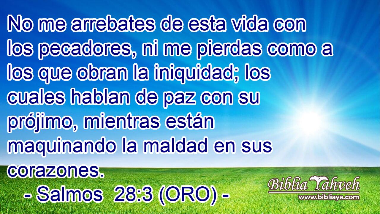  No me arrebates de esta vida con los pecadores, ni me pierdas como a los que obran la iniquidad; los cuales hablan de paz con su prójimo, mientras están maquinando la maldad en sus corazones. 