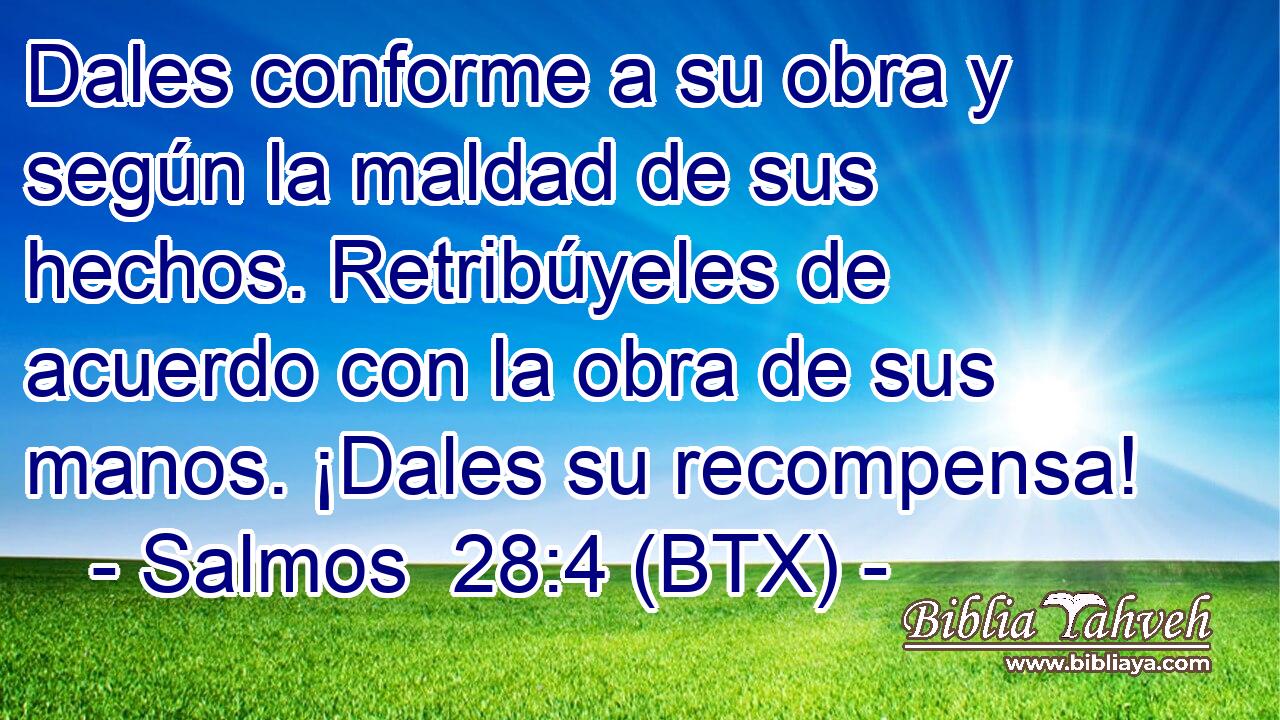 Dales conforme a su obra y según la maldad de sus hechos. Retribúyeles de acuerdo con la obra de sus manos. ¡Dales su recompensa!