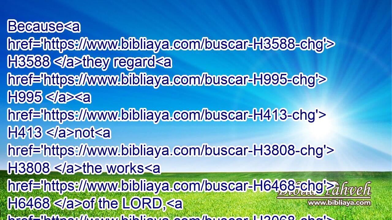 Because H3588 they regard H995  H413 not H3808 the works H6468 of the LORD, H3068 nor the operation H4639 of his hands, H3027 he shall destroy H2040 them, and not H3808 build them up.H1129