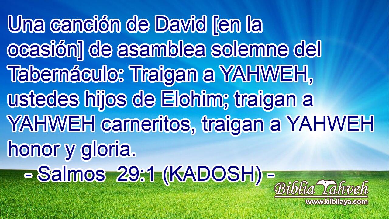  Una canción de David [en la ocasión] de asamblea solemne del Tabernáculo: Traigan a YAHWEH, ustedes hijos de Elohim; traigan a YAHWEH carneritos, traigan a YAHWEH honor y gloria. 