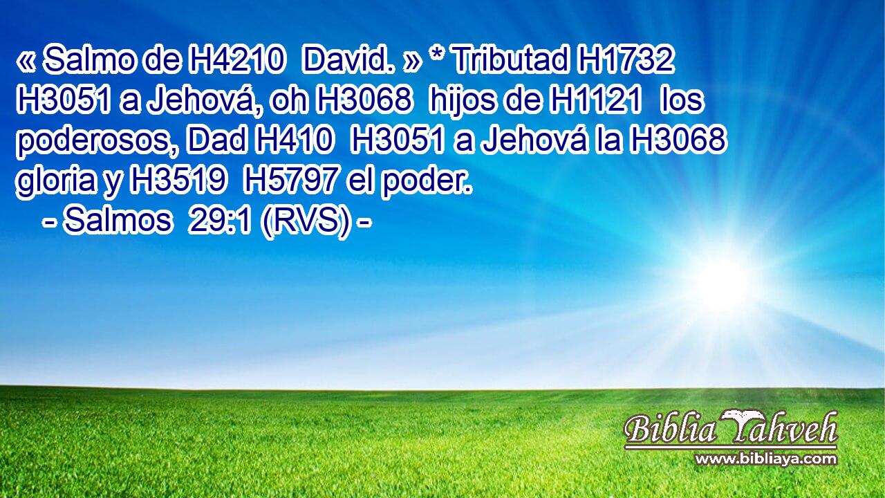 « Salmo de H4210  David. » * Tributad H1732  H3051 a Jehová, oh H3068  hijos de H1121  los poderosos, Dad H410  H3051 a Jehová la H3068  gloria y H3519  H5797 el poder. 