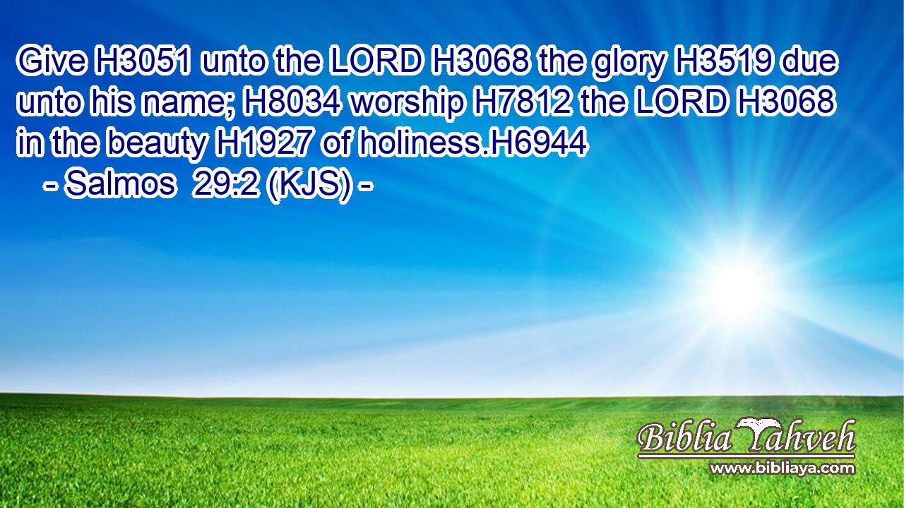Give H3051 unto the LORD H3068 the glory H3519 due unto his name; H8034 worship H7812 the LORD H3068 in the beauty H1927 of holiness.H6944