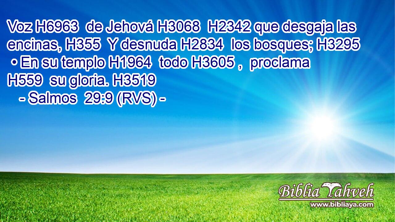 Voz H6963  de Jehová H3068  H2342 que desgaja las encinas, H355  Y desnuda H2834  los bosques; H3295  • En su templo H1964  todo H3605 ,  proclama H559  su gloria. H3519  