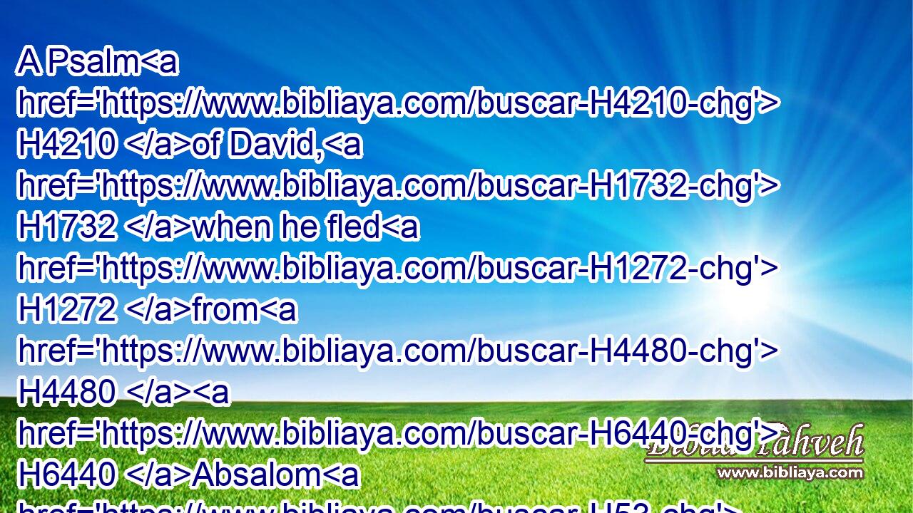 A Psalm H4210 of David, H1732 when he fled H1272 from H4480  H6440 Absalom H53 his son. H1121 LORD, H3068 how H4100 are they increased H7231 that trouble H6862 me! many H7227 are they that rise up H6965 against H5921 me.