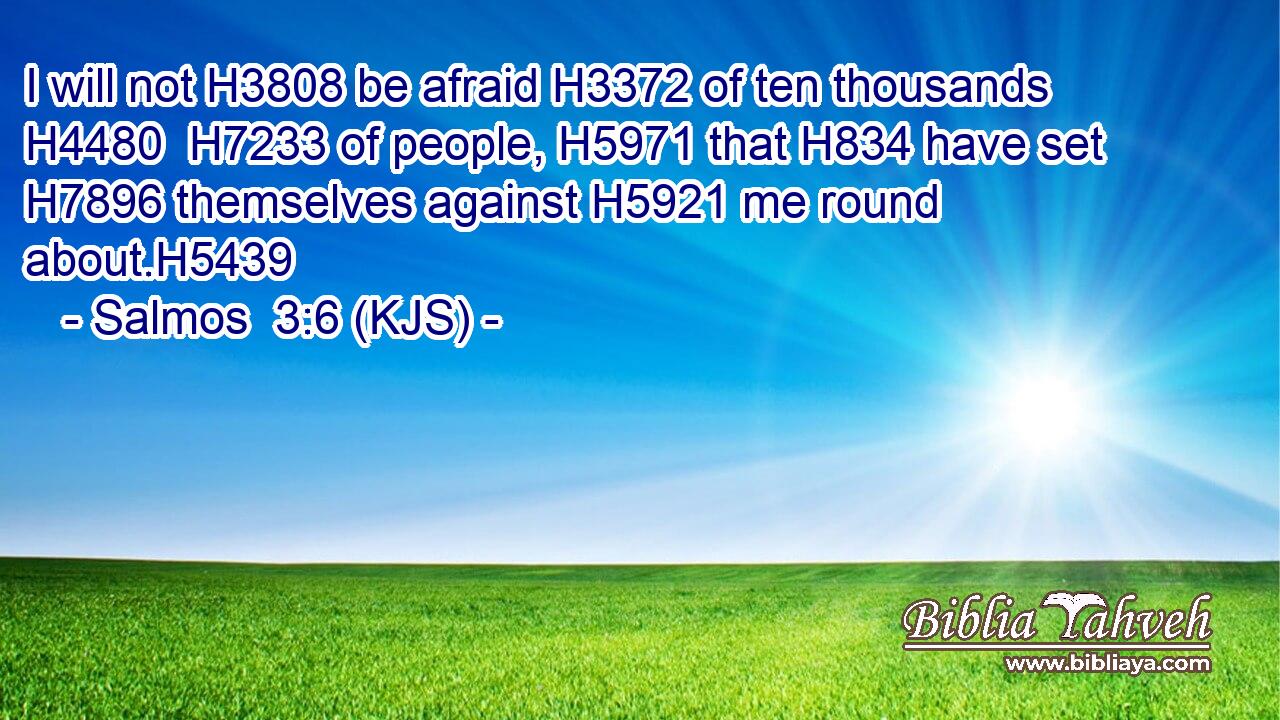 I will not H3808 be afraid H3372 of ten thousands H4480  H7233 of people, H5971 that H834 have set H7896 themselves against H5921 me round about.H5439