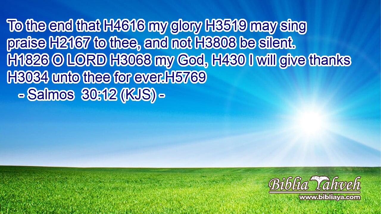 To the end that H4616 my glory H3519 may sing praise H2167 to thee, and not H3808 be silent. H1826 O LORD H3068 my God, H430 I will give thanks H3034 unto thee for ever.H5769