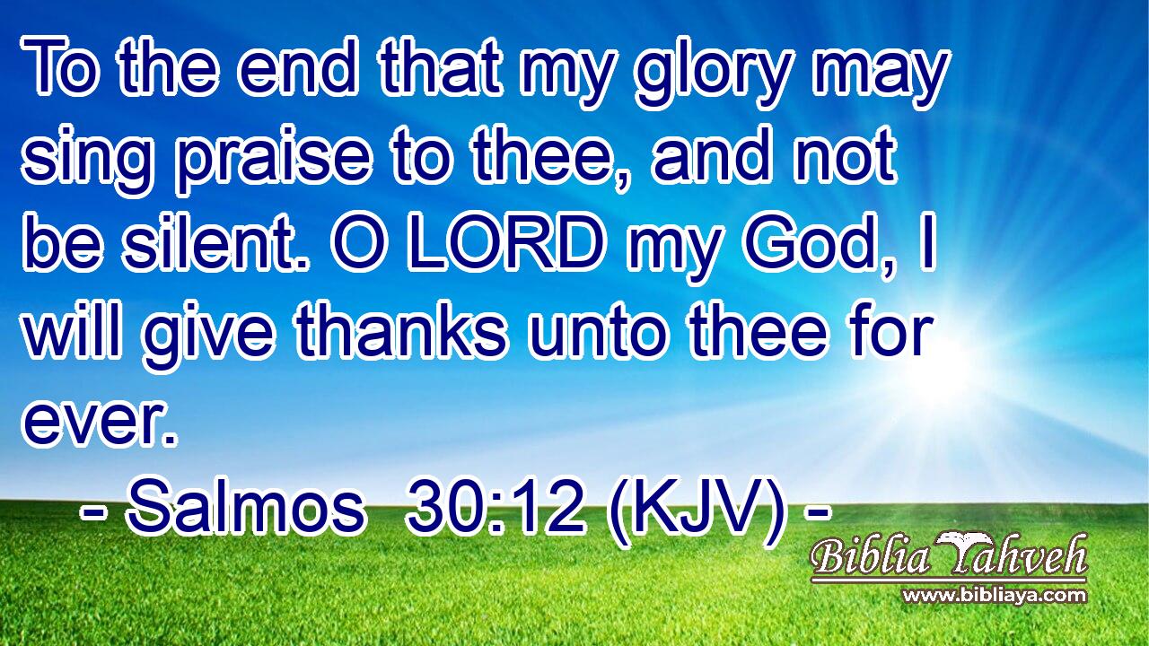To the end that my glory may sing praise to thee, and not be silent. O LORD my God, I will give thanks unto thee for ever.